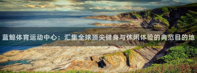 蓝鲸体育运动中心：汇集全球顶尖健身与休闲体验的典范目的地